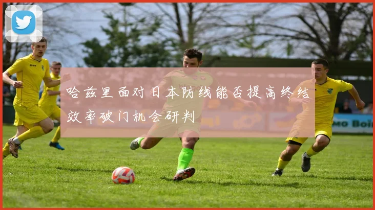 哈兹里面对日本防线能否提高终结效率破门机会研判