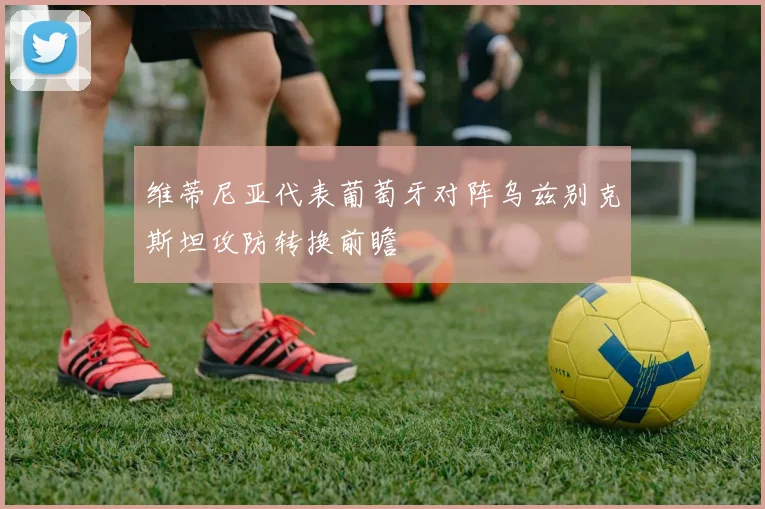 维蒂尼亚代表葡萄牙对阵乌兹别克斯坦攻防转换前瞻