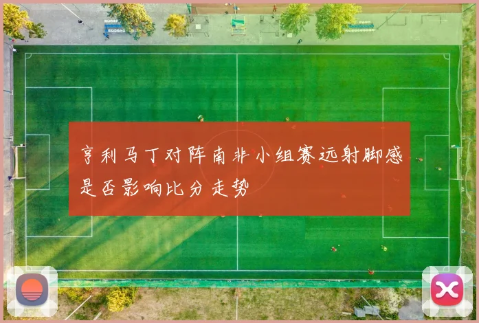 亨利马丁对阵南非小组赛远射脚感是否影响比分走势