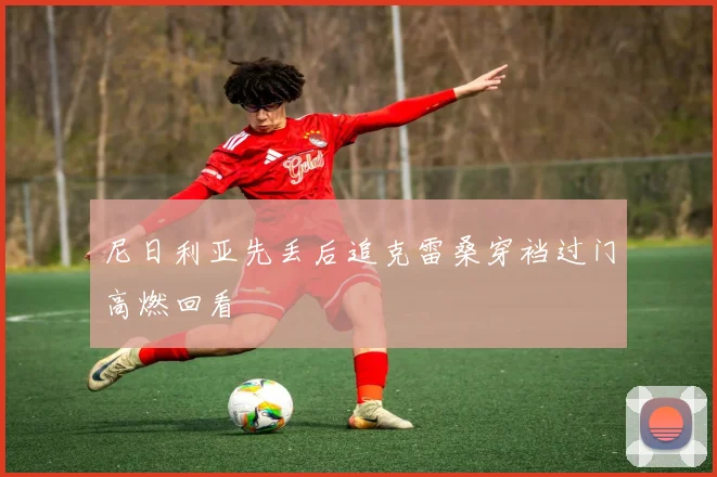 尼日利亚先丢后追克雷桑穿裆过门高燃回看