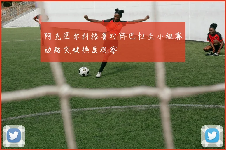 阿克图尔科格鲁对阵巴拉圭小组赛边路突破热度观察