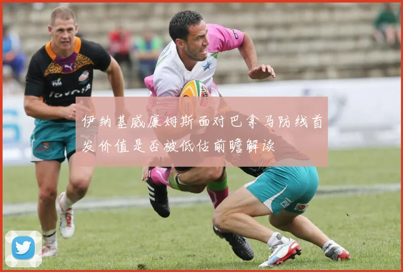 伊纳基威廉姆斯面对巴拿马防线首发价值是否被低估前瞻解读