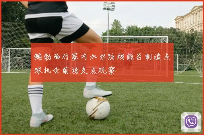 鲍勃面对塞内加尔防线能否制造点球机会前场支点观察