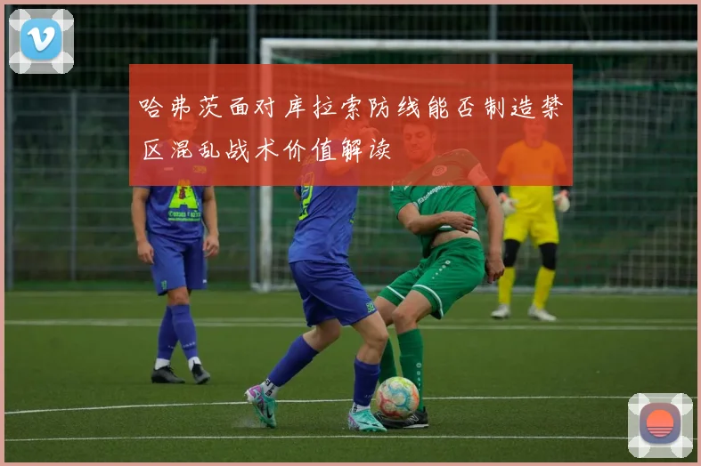 哈弗茨面对库拉索防线能否制造禁区混乱战术价值解读