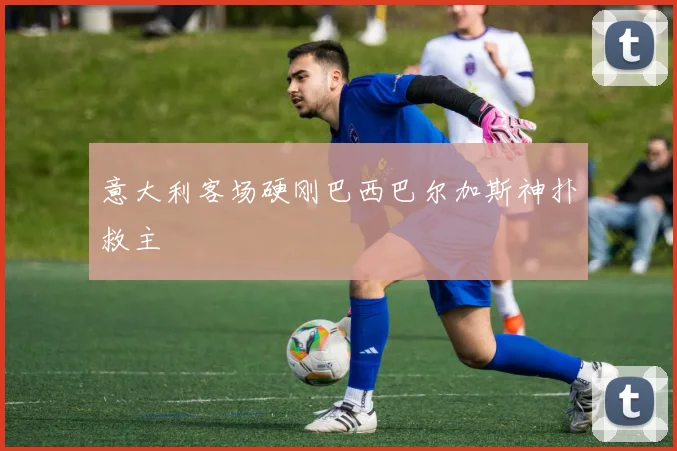 意大利客场硬刚巴西巴尔加斯神扑救主