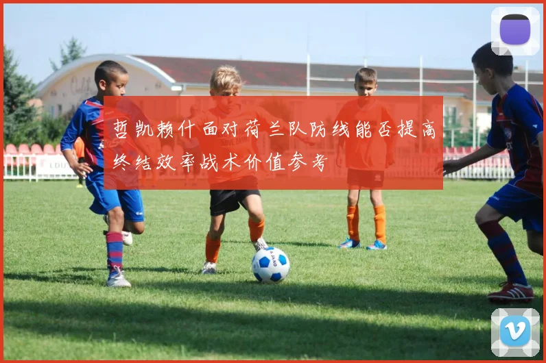 哲凯赖什面对荷兰队防线能否提高终结效率战术价值参考