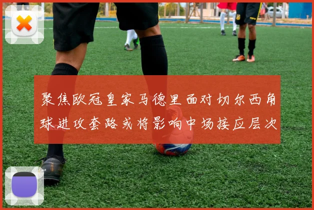 聚焦欧冠皇家马德里面对切尔西角球进攻套路或将影响中场接应层次