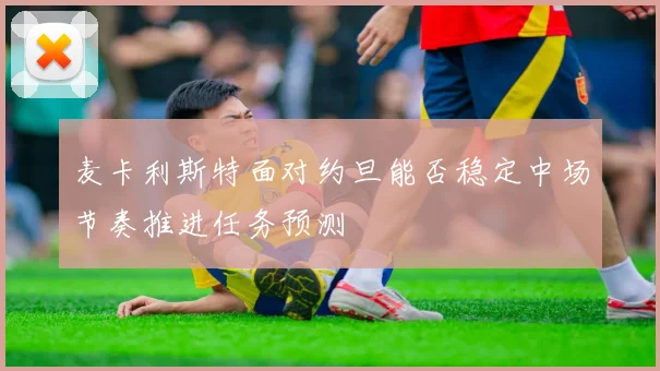 麦卡利斯特面对约旦能否稳定中场节奏推进任务预测